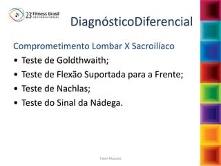 Fabio Mazzola
DiagnósticoDiferencial
Comprometimento Lombar X Sacroilíaco
• Teste de Goldthwaith;
• Teste de Flexão Suportada para a Frente;
• Teste de Nachlas;
• Teste do Sinal da Nádega.
 
