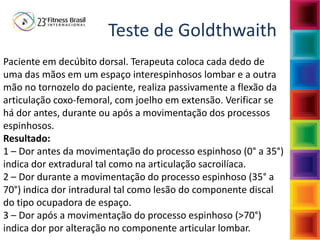Teste de Goldthwaith
Paciente em decúbito dorsal. Terapeuta coloca cada dedo de
uma das mãos em um espaço interespinhosos lombar e a outra
mão no tornozelo do paciente, realiza passivamente a flexão da
articulação coxo-femoral, com joelho em extensão. Verificar se
há dor antes, durante ou após a movimentação dos processos
espinhosos.
Resultado:
1 – Dor antes da movimentação do processo espinhoso (0° a 35°)
indica dor extradural tal como na articulação sacroilíaca.
2 – Dor durante a movimentação do processo espinhoso (35° a
70°) indica dor intradural tal como lesão do componente discal
do tipo ocupadora de espaço.
3 – Dor após a movimentação do processo espinhoso (>70°)
indica dor por alteração no componente articular lombar.
 