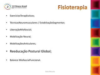 Fabio Mazzola
• ExercíciosTerapêuticos;
• TécnicasNeuromusculares / EstabilzaçãoSegmentar;
• LiberaçãoMiofascial;
• Mobilização Neural;
• MobilizaçõesArticulares;
• Reeducação Postural Global;
• Balance MiofascialFuncional.
 