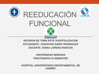 REEDUCACIÓN
FUNCIONAL
REVISION DE TEMA ROTE HOSPITALIZACION
ESTUDIANTE: JONATHAN DARIO RODRIGUEZ
DOCENTE: DIANA LORENA RIASCOS
UNIVERSIDAD MARIANA
FISIOTERAPIA IX SEMESTRE
HOSPITAL UNIVERSITARIO DEPARTAMENTAL DE
NARIÑO
 