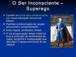 O Ser Inconsciente – Superego Contém os  comandos condicionados  em nossa educação emocional básica.  Padrões condicionados de reação emocional e comportamento.  Inclui regras, proibições, limites. A má programação dessa instância leva à produção de sentimentos de culpa, vergonha e inadequação que dificultam o desenvolvimento do ser integral. 