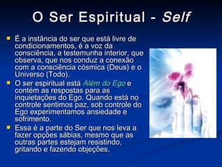 O Ser Espiritual -  Self É a instância do ser que está livre de condicionamentos, é a voz da consciência, a testemunha interior, que observa, que nos conduz a conexão com a consciência cósmica (Deus) e o Universo (Todo). O ser espiritual está  Além do Ego  e contém as respostas para as inquietações do Ego. Quando está no controle sentimos paz, sob controle do Ego experimentamos ansiedade e sofrimento. Essa é a parte do Ser que nos leva a fazer opções sábias, mesmo que as outras partes estejam resistindo, gritando e fazendo objeções. 
