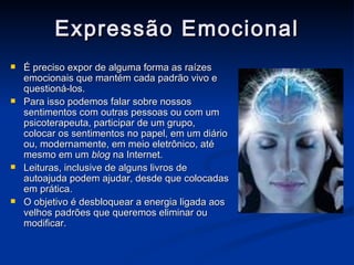 Expressão Emocional É preciso expor de alguma forma as raízes emocionais que mantém cada padrão vivo e questioná-los. Para isso podemos falar sobre nossos sentimentos com outras pessoas ou com um psicoterapeuta, participar de um grupo, colocar os sentimentos no papel, em um diário ou, modernamente, em meio eletrônico, até mesmo em um  blog  na Internet. Leituras, inclusive de alguns livros de autoajuda podem ajudar, desde que colocadas em prática. O objetivo é desbloquear a energia ligada aos velhos padrões que queremos eliminar ou modificar. 