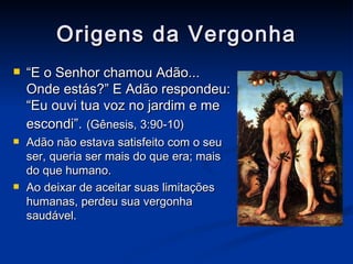 Origens da Vergonha “ E o Senhor chamou Adão... Onde estás?” E Adão respondeu: “Eu ouvi tua voz no jardim e me escondi”.   (Gênesis, 3:90-10) Adão não estava satisfeito com o seu ser, queria ser mais do que era; mais do que humano. Ao deixar de aceitar suas limitações humanas, perdeu sua vergonha saudável. 