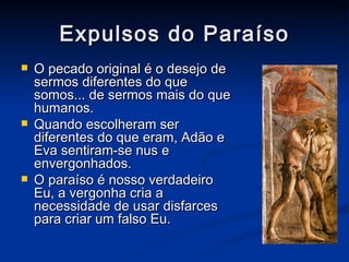 Expulsos do Paraíso O pecado original é o desejo de sermos diferentes do que somos... de sermos mais do que humanos. Quando escolheram ser diferentes do que eram, Adão e Eva sentiram-se nus e envergonhados. O paraíso é nosso verdadeiro Eu, a vergonha cria a necessidade de usar disfarces para criar um falso Eu. 