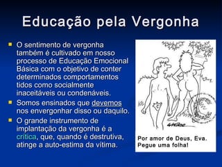 Educação pela Vergonha O sentimento de vergonha também é cultivado em nosso processo de Educação Emocional Básica com o objetivo de conter determinados comportamentos tidos como socialmente inaceitáveis ou condenáveis. Somos ensinados que  devemos  nos envergonhar disso ou daquilo. O grande instrumento de implantação da vergonha é a  crítica , que, quando   é destrutiva, atinge a auto-estima da vítima. Por amor de Deus, Eva.  Pegue uma folha! 