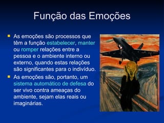 Função das Emoções As emoções são processos que têm a função  estabelecer ,  manter  ou  romper  relações entre a pessoa e o ambiente interno ou externo, quando estas relações são significantes para o indivíduo. As emoções são, portanto, um  sistema automático de defesa  do ser vivo contra ameaças do ambiente, sejam elas reais ou imaginárias. 