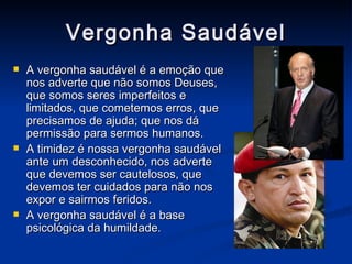 Vergonha Saudável A vergonha saudável é a emoção que nos adverte que não somos Deuses, que somos seres imperfeitos e limitados, que cometemos erros, que precisamos de ajuda; que nos dá permissão para sermos humanos. A timidez é nossa vergonha saudável ante um desconhecido, nos adverte que devemos ser cautelosos, que devemos ter cuidados para não nos expor e sairmos feridos. A vergonha saudável é a base psicológica da humildade. 