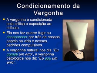 Condicionamento da Vergonha A vergonha é condicionada pela crítica e exposição ao ridículo. Ela nos faz querer fugir ou  desaparecer  por trás de nossos papéis na vida e nossos padrões compulsivos. A vergonha natural nos diz  “Eu  cometi   um erro”,  a vergonha patológica nos diz  “Eu  sou  um erro”. 