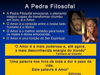 A Pedra Filosofal A Pedra Filosofal emocional, o elemento mágico capaz de transformar chumbo em ouro, é o Amor. O Amor é a conexão entre o nosso lado humano e o divino. O Amor é o melhor remédio para todos os males e dores emocionais. O Amor é uma função do Ser Espiritual. “ O Amor é a mais poderosa e, até agora,  a mais desconhecida energia do mundo” Teilhard de Chardin “ Uma palavra nos livra de toda a dor e peso da vida.  Esta palavra é Amor” Sófocles 