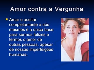 Amor contra a Vergonha Amar e aceitar completamente a nós mesmos é a única base para sermos felizes e termos o amor de outras pessoas, apesar de nossas imperfeições humanas. 