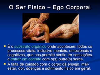O Ser Físico – Ego Corporal É o  substrato orgânico  onde acontecem todos os processos vitais, inclusive mentais, emocionais e cognitivos, que nos permite sentir, ter sensações e  entrar em contato  com o(s) outro(s) seres. A falta de cuidado com o corpo dá ensejo  mal-estar, dor, doenças e sofrimento físico em geral. 
