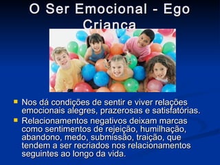 O Ser Emocional - Ego Criança Nos dá condições de sentir e viver relações emocionais alegres, prazerosas e satisfatórias.  Relacionamentos negativos deixam marcas como sentimentos de rejeição, humilhação, abandono, medo, submissão, traição, que tendem a ser recriados nos relacionamentos seguintes ao longo da vida. 