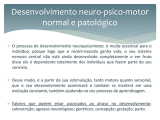  O processo de desenvolvimento neuropsicomotor, é muito essencial para o
indivíduo, porque logo que o recém-nascido ganha vida, o seu sistema
nervoso central não está ainda desenvolvido completamente e em fruto
disso ele é dependente totalmente dos indivíduos que fazem parte do seu
convívio.
 Desse modo, é a partir da sua estimulação, tanto motora quanto sensorial,
que o seu desenvolvimento acontecerá e também se manterá em uma
evolução constante, também ajudando no seu processo de aprendizagem.
 Fatores que podem estar associados ao atraso no desenvolvimento:
subnutrição; agravos neurológicos; genéticos; concepção; gestação; parto.
Desenvolvimento neuro-psico-motor
normal e patológico
 