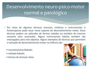  Por meio de algumas técnicas manuais, cinéticas e instrumentais o
fisioterapeuta pode atuar neste aspecto de desenvolvimento motor. Essas
técnicas podem ser aplicadas de formas isoladas ou também de maneira
conjunta e/ou associadas. Alguns instrumentos lúdicos também são
empregados para este objetivo. Alguns exemplos de técnicas que permitem
a evolução do desenvolvimento motor na infância são:
• neuroevolutivo Bobath;
• método Kabath;
• técnica de alcançar alvos.
Desenvolvimento neuro-psico-motor
normal e patológico
 