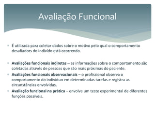  É utilizada para coletar dados sobre o motivo pelo qual o comportamento
desafiadors do indivído está ocorrendo.
 Avaliações funcionais indiretas – as informações sobre o comportamento são
coletadas através de pessoas que são mais próximas do paciente.
 Avaliações funcionais observacionais – o profissional observa o
comportamento do indivíduo em determinadas tarefas e registra as
circunstâncias envolvidas.
 Avaliação funcional na prática – envolve um teste experimental de diferentes
funções possíveis.
Avaliação Funcional
 