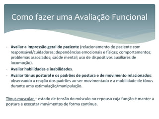 - Avaliar a impressão geral do paciente (relacionamento do paciente com
responsável/cuidadores; dependências emocionais e físicas; comportamentos;
problemas associados; saúde mental; uso de dispositivos auxiliares de
locomoção).
- Avaliar habilidades e inabilidades.
- Avaliar tônus postural e os padrões de postura e de movimento relacionados:
observando a reação dos padrões ao ser movimentado e a mobilidade de tônus
durante uma estimulação/manipulação.
Tônus muscular – estado de tensão do músculo no repouso cuja função é manter a
postura e executar movimentos de forma contínua.
Como fazer uma Avaliação Funcional
 