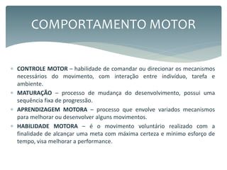  CONTROLE MOTOR – habilidade de comandar ou direcionar os mecanismos
necessários do movimento, com interação entre indivíduo, tarefa e
ambiente.
 MATURAÇÃO – processo de mudança do desenvolvimento, possui uma
sequência fixa de progressão.
 APRENDIZAGEM MOTORA – processo que envolve variados mecanismos
para melhorar ou desenvolver alguns movimentos.
 HABILIDADE MOTORA – é o movimento voluntário realizado com a
finalidade de alcançar uma meta com máxima certeza e mínimo esforço de
tempo, visa melhorar a performance.
COMPORTAMENTO MOTOR
 