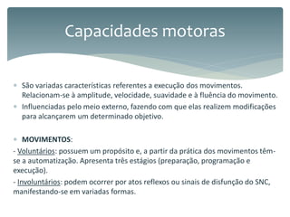  São variadas características referentes a execução dos movimentos.
Relacionam-se à amplitude, velocidade, suavidade e à fluência do movimento.
 Influenciadas pelo meio externo, fazendo com que elas realizem modificações
para alcançarem um determinado objetivo.
 MOVIMENTOS:
- Voluntários: possuem um propósito e, a partir da prática dos movimentos têm-
se a automatização. Apresenta três estágios (preparação, programação e
execução).
- Involuntários: podem ocorrer por atos reflexos ou sinais de disfunção do SNC,
manifestando-se em variadas formas.
Capacidades motoras
 