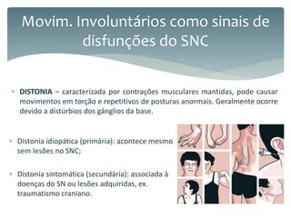  Distonia idiopática (primária): acontece mesmo
sem lesões no SNC;
 Distonia sintomática (secundária): associada à
doenças do SN ou lesões adquiridas, ex.
traumatismo craniano.
Movim. Involuntários como sinais de
disfunções do SNC
 DISTONIA – caracterizada por contrações musculares mantidas, pode causar
movimentos em torção e repetitivos de posturas anormais. Geralmente ocorre
devido a distúrbios dos gânglios da base.
 