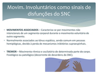  MOVIMENTOS ASSOCIADOS – Caracteriza-se por movimentos não
intencionais de um segmento corporal durante o movimento voluntário de
outro segmento.
 Normalmente associados ao tônus espático, sendo comum em pessoas
hemiplégicas, devido à perda de mecanismos inibitórios supraespinhais.
 TREMOR – Movimento rítmico e oscilatório de determinada parte do corpo.
Fisiológico ou patológico (decorrente de desordens do SNC).
Movim. Involuntários como sinais de
disfunções do SNC
 
