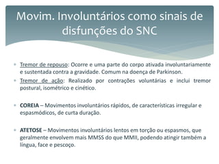  Tremor de repouso: Ocorre e uma parte do corpo ativada involuntariamente
e sustentada contra a gravidade. Comum na doença de Parkinson.
 Tremor de ação: Realizado por contrações voluntárias e inclui tremor
postural, isométrico e cinético.
 COREIA – Movimentos involuntários rápidos, de características irregular e
espasmódicos, de curta duração.
 ATETOSE – Movimentos involuntários lentos em torção ou espasmos, que
geralmente envolvem mais MMSS do que MMII, podendo atingir também a
língua, face e pescoço.
Movim. Involuntários como sinais de
disfunções do SNC
 