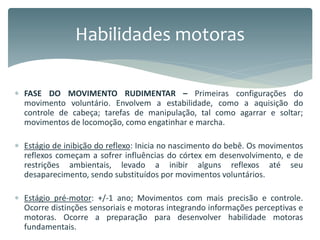  FASE DO MOVIMENTO RUDIMENTAR – Primeiras configurações do
movimento voluntário. Envolvem a estabilidade, como a aquisição do
controle de cabeça; tarefas de manipulação, tal como agarrar e soltar;
movimentos de locomoção, como engatinhar e marcha.
 Estágio de inibição do reflexo: Inicia no nascimento do bebê. Os movimentos
reflexos começam a sofrer influências do córtex em desenvolvimento, e de
restrições ambientais, levado a inibir alguns reflexos até seu
desaparecimento, sendo substituídos por movimentos voluntários.
 Estágio pré-motor: +/-1 ano; Movimentos com mais precisão e controle.
Ocorre distinções sensoriais e motoras integrando informações perceptivas e
motoras. Ocorre a preparação para desenvolver habilidade motoras
fundamentais.
Habilidades motoras
 