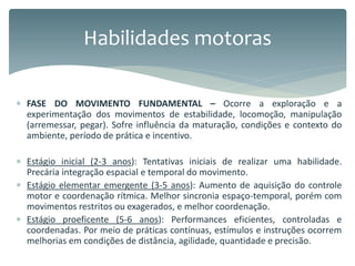  FASE DO MOVIMENTO FUNDAMENTAL – Ocorre a exploração e a
experimentação dos movimentos de estabilidade, locomoção, manipulação
(arremessar, pegar). Sofre influência da maturação, condições e contexto do
ambiente, período de prática e incentivo.
 Estágio inicial (2-3 anos): Tentativas iniciais de realizar uma habilidade.
Precária integração espacial e temporal do movimento.
 Estágio elementar emergente (3-5 anos): Aumento de aquisição do controle
motor e coordenação rítmica. Melhor sincronia espaço-temporal, porém com
movimentos restritos ou exagerados, e melhor coordenação.
 Estágio proeficente (5-6 anos): Performances eficientes, controladas e
coordenadas. Por meio de práticas contínuas, estímulos e instruções ocorrem
melhorias em condições de distância, agilidade, quantidade e precisão.
Habilidades motoras
 