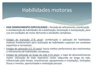  FASE DOMOVIMENTO ESPECIALIZADO – Período de refinamento, combinação
e reelaboração de habilidades de estabilização, locomoção e manipulação, para
uso em condições de maior demanda e atividades complexas.
 Estágio de transição (7-8 anos): combinação e aplicação de habilidades
motoras fundamentais para realização de habilidades especiais em contextos
esportivos e recreativos.
 Estágio de aplicação (11-13 anos): busca melhor performance dos movimentos
e refinamento de habilidades complexas.
 Estágio de utilização ao longo da vida (>14 anos): o topo do desenvolvimento
motor. Utilização de todo repertório motor adquirido ao longo da vida.
Influenciado pelo tempo, investimento, equipamento e instalações, limitações
físicas e mentais, oportunidade e motivação pessoal.
Habilidades motoras
 