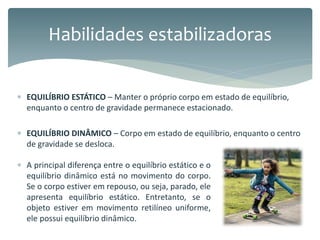  EQUILÍBRIO ESTÁTICO – Manter o próprio corpo em estado de equilíbrio,
enquanto o centro de gravidade permanece estacionado.
 EQUILÍBRIO DINÂMICO – Corpo em estado de equilíbrio, enquanto o centro
de gravidade se desloca.
Habilidades estabilizadoras
 A principal diferença entre o equilíbrio estático e o
equilíbrio dinâmico está no movimento do corpo.
Se o corpo estiver em repouso, ou seja, parado, ele
apresenta equilíbrio estático. Entretanto, se o
objeto estiver em movimento retilíneo uniforme,
ele possui equilíbrio dinâmico.
 