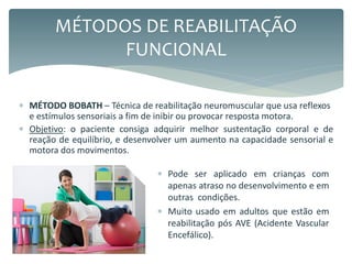  MÉTODO BOBATH – Técnica de reabilitação neuromuscular que usa reflexos
e estímulos sensoriais a fim de inibir ou provocar resposta motora.
 Objetivo: o paciente consiga adquirir melhor sustentação corporal e de
reação de equilíbrio, e desenvolver um aumento na capacidade sensorial e
motora dos movimentos.
MÉTODOS DE REABILITAÇÃO
FUNCIONAL
 Pode ser aplicado em crianças com
apenas atraso no desenvolvimento e em
outras condições.
 Muito usado em adultos que estão em
reabilitação pós AVE (Acidente Vascular
Encefálico).
 