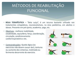  BOLA TERAPÊUTICA – “Bola suíça”, é um recurso bastante utilizado nos
tratamentos ortopédicos, neuroevolutivos, na área pediátrica, em adultos e
idosos. Presente em pré-parto, academia, yoga, etc.
MÉTODOS DE REABILITAÇÃO
FUNCIONAL
 Objetivos: melhorar mobilidade,
estabilidade, equiulíbrio, força, coordenação,
circulação, condicionamento
cardiorrespiratório e etc.
 Contraindicações: Queda álgica (os
exercícios não devem causar dor), tonturas
ou aumento dos sintomas, incômodo ou
ferimento decorrente do exercício.
 