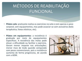  Pilates em equipamentos: a resistência é
graduada por meio de equipamentos
específicos. A resistência das molas pode
elevar a dificuldade ou facilitar o exercício.
Geram menor impacto nas articulações;
menor risco de lesão quando comparado
com pesos convencionais, pois a resistência
aumenta de forma progressiva, de acordo
com a ADM.
MÉTODOS DE REABILITAÇÃO
FUNCIONAL
 Pilates solo: praticante realiza os exercícios no solo e com apenas o peso
corporal, sem equipamentos, mas pode associar-se com acessórios (bola
terapêutica, faixas elásticas, etc).
 