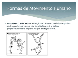  MOVIMENTO ANGULAR - é a rotação em torno de uma linha imaginária
central, conhecida como o eixo de rotação, que é orientado
perpendicularmente ao plano no qual a rotação ocorre.
Formas de Movimento Humano
 