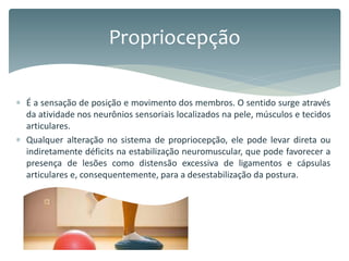  É a sensação de posição e movimento dos membros. O sentido surge através
da atividade nos neurônios sensoriais localizados na pele, músculos e tecidos
articulares.
 Qualquer alteração no sistema de propriocepção, ele pode levar direta ou
indiretamente déficits na estabilização neuromuscular, que pode favorecer a
presença de lesões como distensão excessiva de ligamentos e cápsulas
articulares e, consequentemente, para a desestabilização da postura.
Propriocepção
 