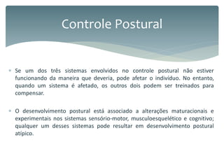  Se um dos três sistemas envolvidos no controle postural não estiver
funcionando da maneira que deveria, pode afetar o indivíduo. No entanto,
quando um sistema é afetado, os outros dois podem ser treinados para
compensar.
 O desenvolvimento postural está associado a alterações maturacionais e
experimentais nos sistemas sensório-motor, musculoesquelético e cognitivo;
qualquer um desses sistemas pode resultar em desenvolvimento postural
atípico.
Controle Postural
 