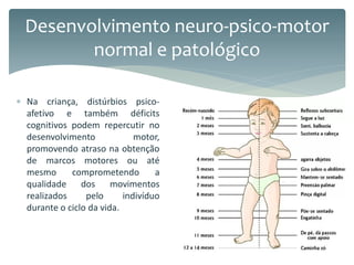  Na criança, distúrbios psico-
afetivo e também déficits
cognitivos podem repercutir no
desenvolvimento motor,
promovendo atraso na obtenção
de marcos motores ou até
mesmo comprometendo a
qualidade dos movimentos
realizados pelo indivíduo
durante o ciclo da vida.
Desenvolvimento neuro-psico-motor
normal e patológico
 