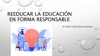 REEDUCAR LA EDUCACIÓN
EN FORMA RESPONSABLE
Dr. Edson Cesar Soruco Lizarazu
 