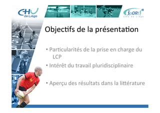 Titre	
  de	
  la	
  page	
  1	
  
Lorem	
  ipsum	
  dolor	
  sit	
  amet,	
  consectetur	
  adipiscing	
  elit,	
  sed	
  do	
  eiusmod	
  tempor	
  incididunt	
  ut	
  
labore	
  et	
  dolore	
  magna	
  aliqua.	
  Ut	
  enim	
  ad	
  minim	
  veniam,	
  quis	
  nostrud	
  exercita:on	
  ullamco	
  laboris	
  
nisi	
  ut	
  aliquip	
  ex	
  ea	
  commodo	
  consequat.	
  Duis	
  aute	
  irure	
  dolor	
  in	
  reprehenderit	
  in	
  voluptate	
  velit	
  esse	
  
cillum	
  dolore	
  eu	
  fugiat	
  nulla	
  pariatur.	
  Excepteur	
  sint	
  occaecat	
  cupidatat	
  non	
  proident,	
  sunt	
  in	
  culpa	
  qui	
  
oﬃcia	
  deserunt	
  mollit	
  anim	
  id	
  est	
  laborum.	
  »	
  
	
  
Lorem	
  ipsum	
  dolor	
  sit	
  amet,	
  consectetur	
  adipiscing	
  elit,	
  sed	
  do	
  eiusmod	
  tempor	
  incididunt	
  ut	
  labore	
  et	
  
dolore	
  magna	
  aliqua.	
  Ut	
  enim	
  ad	
  minim	
  veniam,	
  quis	
  nostrud	
  exercita:on	
  ullamco	
  laboris	
  nisi	
  ut	
  
aliquip	
  ex	
  ea	
  commodo	
  consequat.	
  Duis	
  aute	
  irure	
  dolor	
  in	
  reprehenderit	
  in	
  voluptate	
  velit	
  esse	
  cillum	
  
dolore	
  eu	
  fugiat	
  nulla	
  pariatur.	
  Excepteur	
  sint	
  occaecat	
  cupidatat	
  non	
  proident,	
  sunt	
  in	
  culpa	
  qui	
  oﬃcia	
  
deserunt	
  mollit	
  anim	
  id	
  est	
  laborum.	
  »	
  
	
  
Lorem	
  ipsum	
  dolor	
  sit	
  amet,	
  consectetur	
  adipiscing	
  elit,	
  sed	
  do	
  eiusmod	
  tempor	
  incididunt	
  ut	
  labore	
  et	
  
dolore	
  magna	
  aliqua.	
  Ut	
  enim	
  ad	
  minim	
  veniam,	
  quis	
  nostrud	
  exercita:on	
  ullamco	
  laboris	
  nisi	
  ut	
  
aliquip	
  ex	
  ea	
  commodo	
  consequat.	
  Duis	
  aute	
  irure	
  dolor	
  in	
  reprehenderit	
  in	
  voluptate	
  velit	
  esse	
  cillum	
  
dolore	
  eu	
  fugiat	
  nulla	
  pariatur.	
  Excepteur	
  sint	
  occaecat	
  cupidatat	
  non	
  proident,	
  sunt	
  in	
  culpa	
  qui	
  oﬃcia	
  
deserunt	
  mollit	
  anim	
  id	
  est	
  laborum."	
  
Objec:fs	
  de	
  la	
  présenta:on	
  
	
  
• 	
  Par:cularités	
  de	
  la	
  prise	
  en	
  charge	
  du	
  	
  
	
  LCP	
  
• 	
  Intérêt	
  du	
  travail	
  pluridisciplinaire	
  
	
  
• 	
  Aperçu	
  des	
  résultats	
  dans	
  la	
  li[érature	
  
 