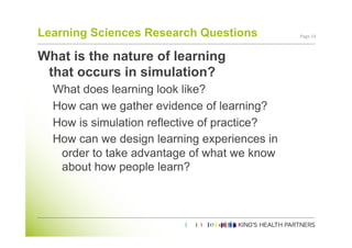 Learning Sciences Research Questions          Page	
  14	
  



What is the nature of learning
 that occurs in simulation?
  What does learning look like?
  How can we gather evidence of learning?
  How is simulation reflective of practice?
  How can we design learning experiences in
   order to take advantage of what we know
   about how people learn?
 