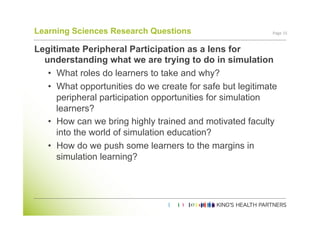Learning Sciences Research Questions                       Page	
  15	
  


Legitimate Peripheral Participation as a lens for
  understanding what we are trying to do in simulation
   •  What roles do learners to take and why?
   •  What opportunities do we create for safe but legitimate
      peripheral participation opportunities for simulation
      learners?
   •  How can we bring highly trained and motivated faculty
      into the world of simulation education?
   •  How do we push some learners to the margins in
      simulation learning?
 
