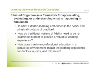 Learning Sciences Research Questions                       Page	
  16	
  


Situated Cognition as a framework for appreciating,
   evaluating, or understanding what is happening in
   simulation
    •  To what extent is learning embedded in the social and
       physical contexts of practice?
    •  How do traditional notions of fidelity need to be re-
       examined in order to provide a valuable learning
       experience?
    •  How does true inter-professional education in a
       simulated environment impact the learning experience
       for doctors, nurses, and midwives?
 