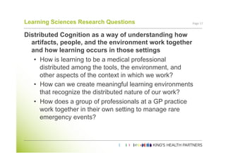 Learning Sciences Research Questions                   Page	
  17	
  


Distributed Cognition as a way of understanding how
  artifacts, people, and the environment work together
  and how learning occurs in those settings
   •  How is learning to be a medical professional
      distributed among the tools, the environment, and
      other aspects of the context in which we work?
   •  How can we create meaningful learning environments
      that recognize the distributed nature of our work?
   •  How does a group of professionals at a GP practice
      work together in their own setting to manage rare
      emergency events?
 