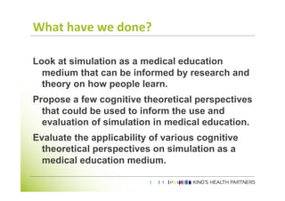What	
  have	
  we	
  done?	
  

Look at simulation as a medical education
  medium that can be informed by research and
  theory on how people learn.
Propose a few cognitive theoretical perspectives
  that could be used to inform the use and
  evaluation of simulation in medical education.
Evaluate the applicability of various cognitive
  theoretical perspectives on simulation as a
  medical education medium.
	
  
	
  
 