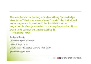 The emphasis on finding and describing “knowledge
structures” that are somewhere “inside” the individual
encourages us to overlook the fact that human
cognition is always situated in a complex sociocultural
world and cannot be unaffected by it.
—Hutchins, 1995
Dr Gabriel Reedy
Lecturer in Higher Education
King’s College London
Simulation and Interactive Learning (SaIL Centre)
gabriel.reedy@kcl.ac.uk
 