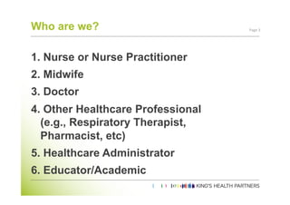 Who are we?                         Page	
  3	
  




1.  Nurse or Nurse Practitioner
2.  Midwife
3.  Doctor
4.  Other Healthcare Professional
   (e.g., Respiratory Therapist,
   Pharmacist, etc)
5.  Healthcare Administrator
6.  Educator/Academic
 