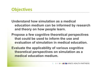 Objec'ves	
  

Understand how simulation as a medical
 education medium can be informed by research
 and theory on how people learn.
Propose a few cognitive theoretical perspectives
  that could be used to inform the use and
  evaluation of simulation in medical education.
Evaluate the applicability of various cognitive
  theoretical perspectives on simulation as a
  medical education medium.
	
  
	
  
 