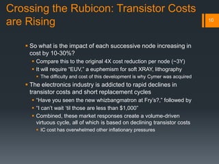 Crossing the Rubicon: Transistor Costs
are Rising
 So what is the impact of each successive node increasing in
cost by 10-30%?
 Compare this to the original 4X cost reduction per node (~3Y)
 It will require “EUV,” a euphemism for soft XRAY, lithography
 The difficulty and cost of this development is why Cymer was acquired
 The electronics industry is addicted to rapid declines in
transistor costs and short replacement cycles
 “Have you seen the new whizbangmatron at Fry’s?,” followed by
 “I can’t wait ‘til those are less than $1,000”
 Combined, these market responses create a volume-driven
virtuous cycle, all of which is based on declining transistor costs
 IC cost has overwhelmed other inflationary pressures
10
 