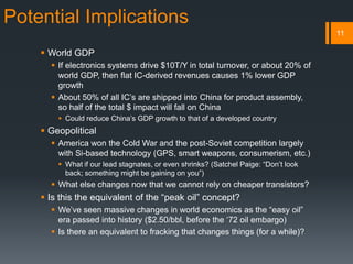 Potential Implications
 World GDP
 If electronics systems drive $10T/Y in total turnover, or about 20% of
world GDP, then flat IC-derived revenues causes 1% lower GDP
growth
 About 50% of all IC’s are shipped into China for product assembly,
so half of the total $ impact will fall on China
 Could reduce China’s GDP growth to that of a developed country
 Geopolitical
 America won the Cold War and the post-Soviet competition largely
with Si-based technology (GPS, smart weapons, consumerism, etc.)
 What if our lead stagnates, or even shrinks? (Satchel Paige: “Don’t look
back; something might be gaining on you”)
 What else changes now that we cannot rely on cheaper transistors?
 Is this the equivalent of the “peak oil” concept?
 We’ve seen massive changes in world economics as the “easy oil”
era passed into history ($2.50/bbl, before the ‘72 oil embargo)
 Is there an equivalent to fracking that changes things (for a while)?
11
 