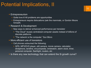 Potential Implications, II
 Entrepreneurism
 Gotta love it! All problems are opportunities
 Entrepreneurs require dislocations (ask the mammals, or Gordon Moore
himself)
 Research & Development
 New ways to deliver enhanced performance per transistor
 “The Cloud” reuses centralized computer assets instead of billions of
discrete platforms
 “The network is the computer,” Sun Micro
 More efficient use of transistors
 Cell phones subsumed the following:
 GPS, MP3/DVD player, still camera, movie camera, calculator,
dictaphone, landline, encyclopedia, wristwatch, alarm clock, timer,
personal computer, flashlight, routers, etc
 Is there any new technology that can extend the Si growth curve?
12
 
